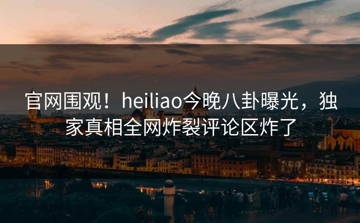 官网围观！heiliao今晚八卦曝光，独家真相全网炸裂评论区炸了