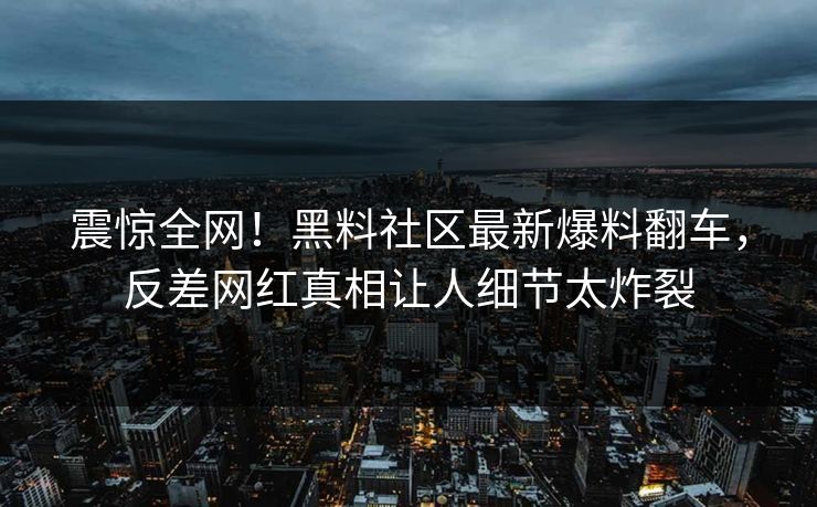 震惊全网！黑料社区最新爆料翻车，反差网红真相让人细节太炸裂