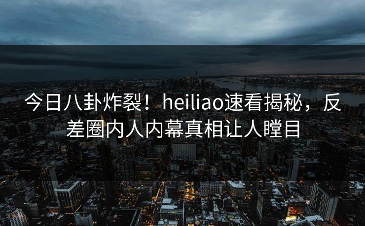 今日八卦炸裂！heiliao速看揭秘，反差圈内人内幕真相让人瞠目