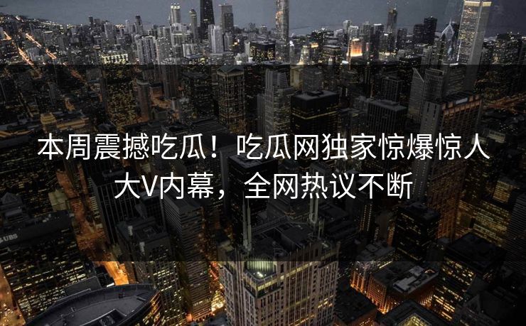 本周震撼吃瓜！吃瓜网独家惊爆惊人大V内幕，全网热议不断