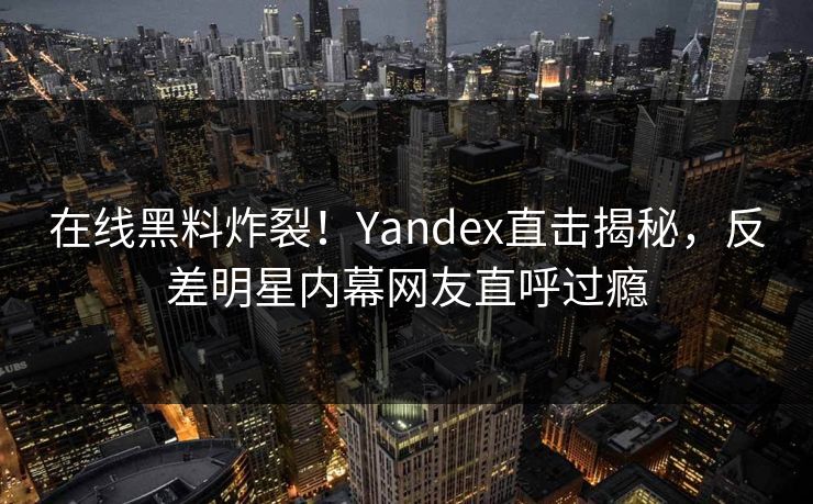 在线黑料炸裂！Yandex直击揭秘，反差明星内幕网友直呼过瘾