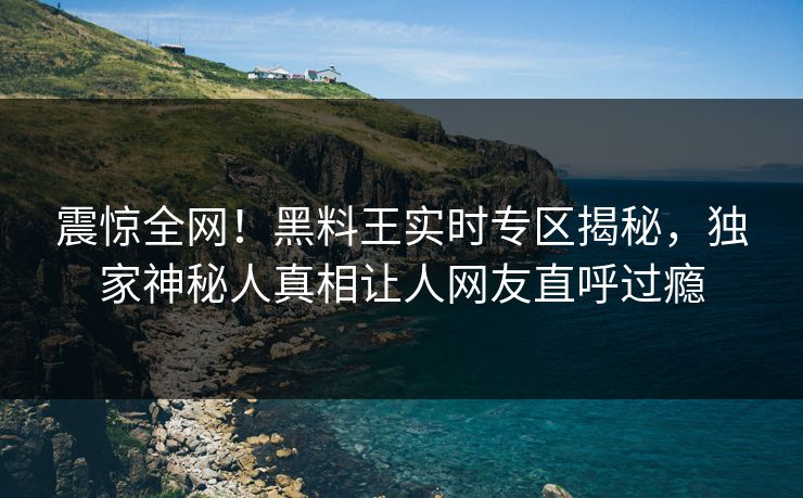 震惊全网！黑料王实时专区揭秘，独家神秘人真相让人网友直呼过瘾