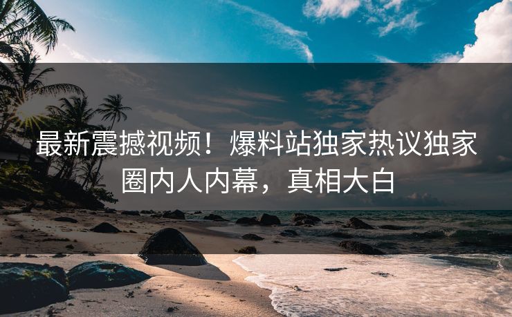 最新震撼视频！爆料站独家热议独家圈内人内幕，真相大白