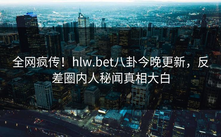 全网疯传！hlw.bet八卦今晚更新，反差圈内人秘闻真相大白