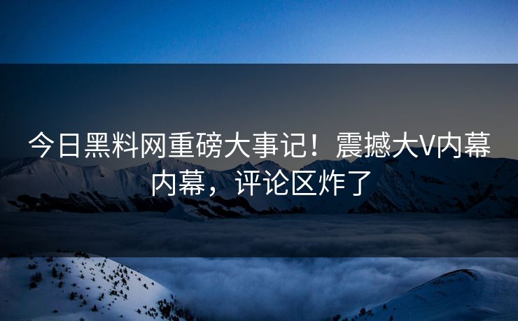 今日黑料网重磅大事记！震撼大V内幕内幕，评论区炸了