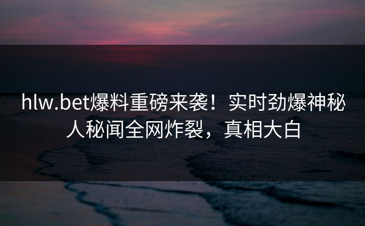 hlw.bet爆料重磅来袭！实时劲爆神秘人秘闻全网炸裂，真相大白