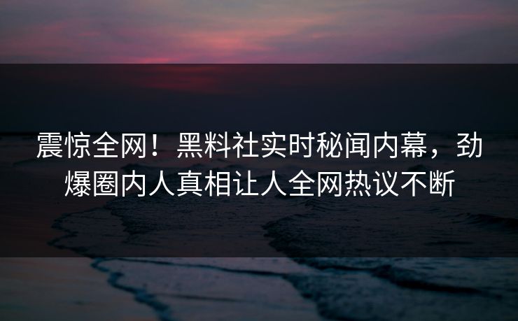 震惊全网！黑料社实时秘闻内幕，劲爆圈内人真相让人全网热议不断