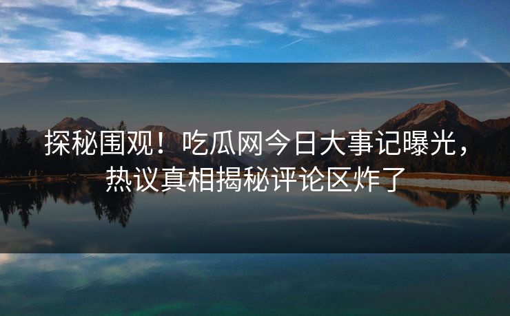 探秘围观！吃瓜网今日大事记曝光，热议真相揭秘评论区炸了