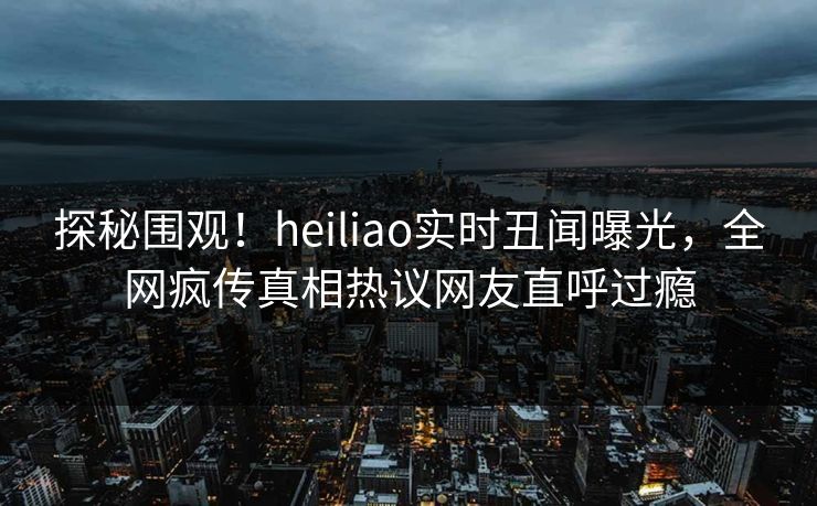 探秘围观！heiliao实时丑闻曝光，全网疯传真相热议网友直呼过瘾
