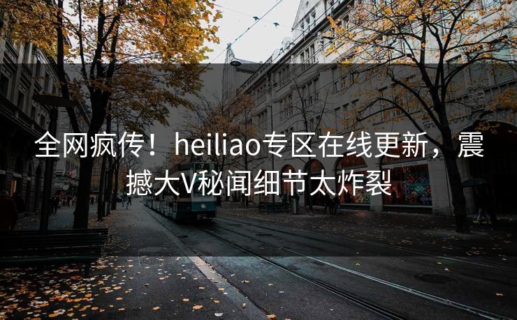 全网疯传！heiliao专区在线更新，震撼大V秘闻细节太炸裂