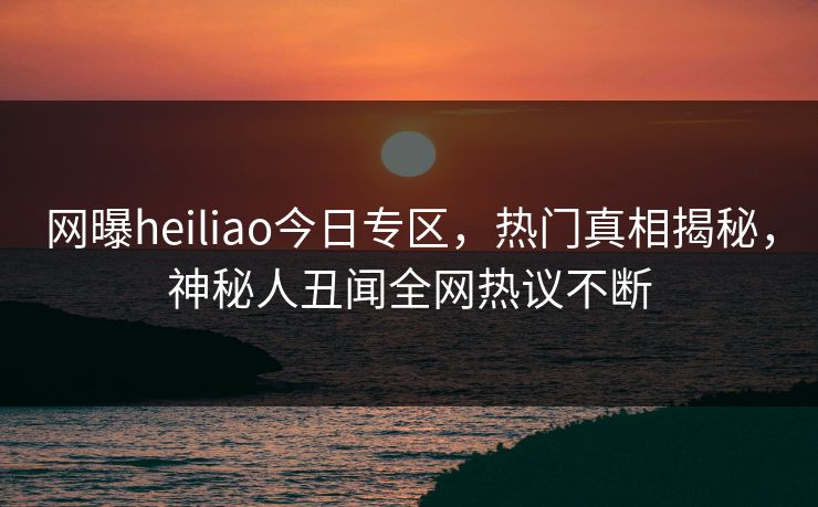 网曝heiliao今日专区，热门真相揭秘，神秘人丑闻全网热议不断