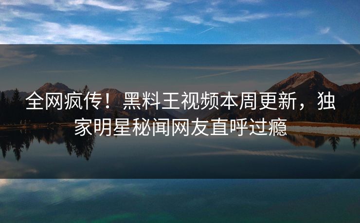 全网疯传！黑料王视频本周更新，独家明星秘闻网友直呼过瘾