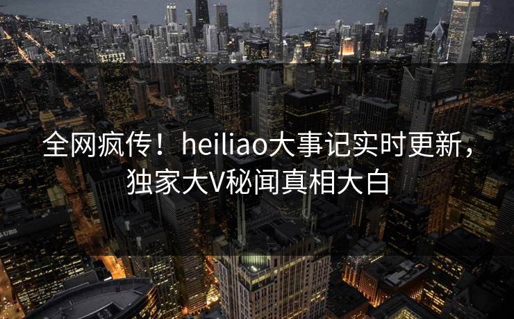 全网疯传！heiliao大事记实时更新，独家大V秘闻真相大白