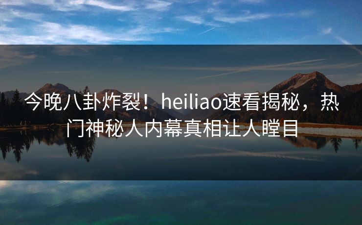 今晚八卦炸裂！heiliao速看揭秘，热门神秘人内幕真相让人瞠目