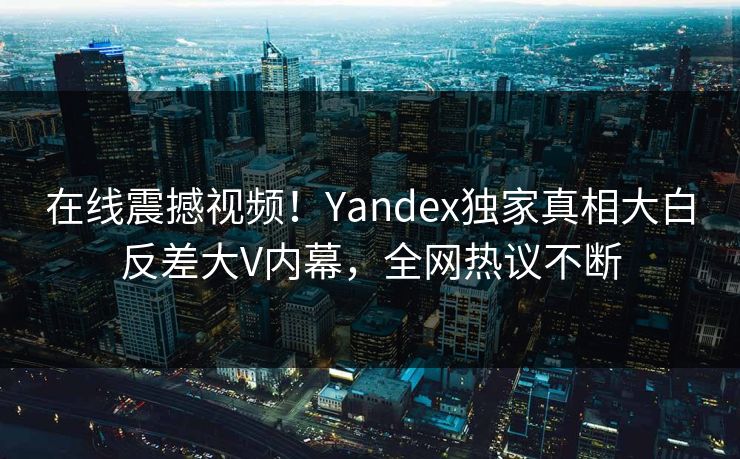 在线震撼视频！Yandex独家真相大白反差大V内幕，全网热议不断