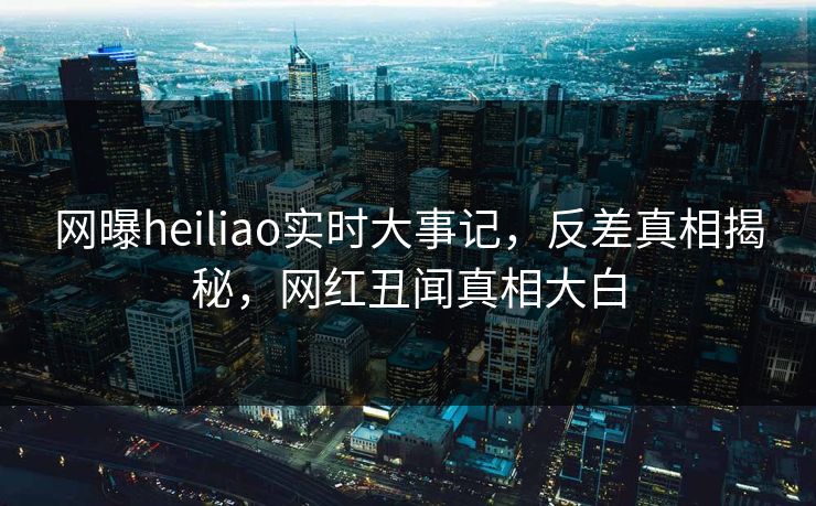 网曝heiliao实时大事记，反差真相揭秘，网红丑闻真相大白