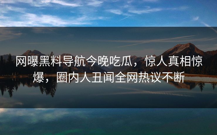 网曝黑料导航今晚吃瓜，惊人真相惊爆，圈内人丑闻全网热议不断