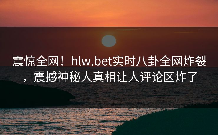 震惊全网！hlw.bet实时八卦全网炸裂，震撼神秘人真相让人评论区炸了