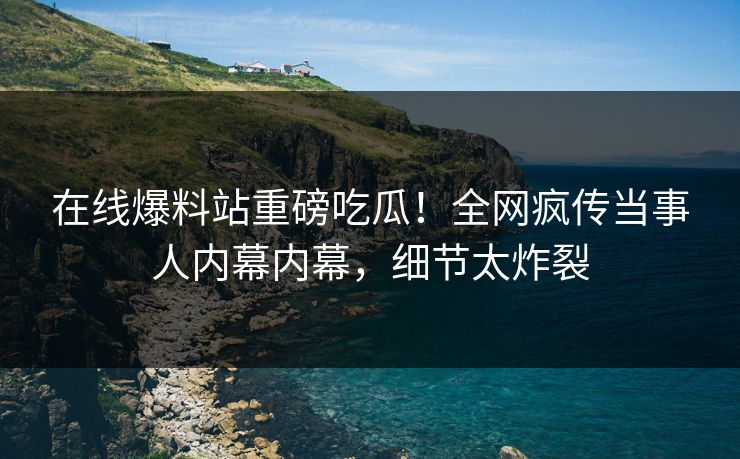 在线爆料站重磅吃瓜！全网疯传当事人内幕内幕，细节太炸裂
