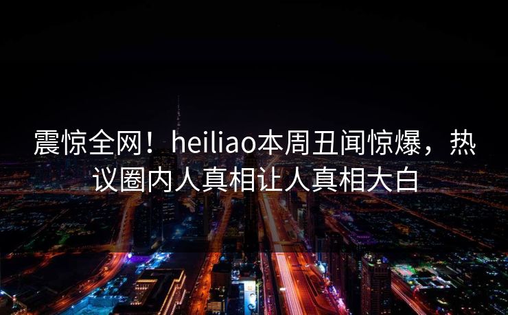 震惊全网！heiliao本周丑闻惊爆，热议圈内人真相让人真相大白
