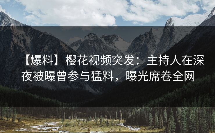 【爆料】樱花视频突发：主持人在深夜被曝曾参与猛料，曝光席卷全网