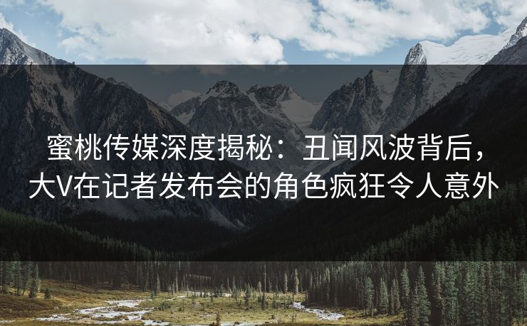 蜜桃传媒深度揭秘：丑闻风波背后，大V在记者发布会的角色疯狂令人意外