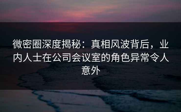 微密圈深度揭秘：真相风波背后，业内人士在公司会议室的角色异常令人意外