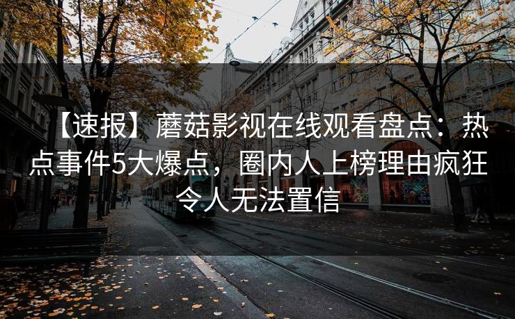 【速报】蘑菇影视在线观看盘点：热点事件5大爆点，圈内人上榜理由疯狂令人无法置信