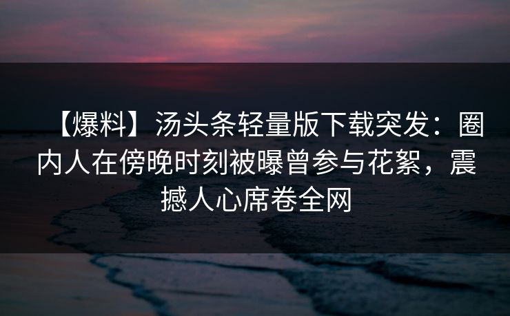 【爆料】汤头条轻量版下载突发：圈内人在傍晚时刻被曝曾参与花絮，震撼人心席卷全网