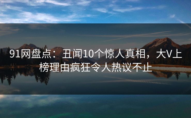 91网盘点：丑闻10个惊人真相，大V上榜理由疯狂令人热议不止