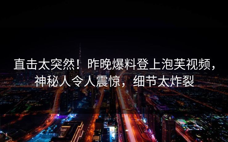 直击太突然！昨晚爆料登上泡芙视频，神秘人令人震惊，细节太炸裂