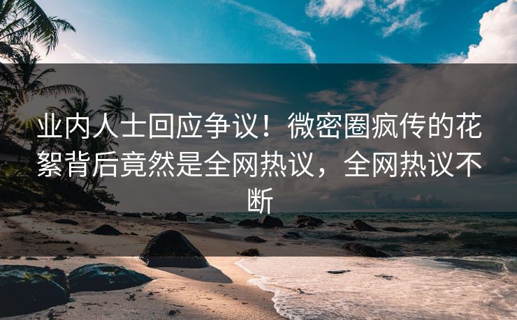 业内人士回应争议！微密圈疯传的花絮背后竟然是全网热议，全网热议不断