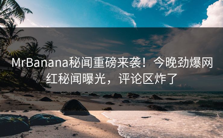 MrBanana秘闻重磅来袭！今晚劲爆网红秘闻曝光，评论区炸了