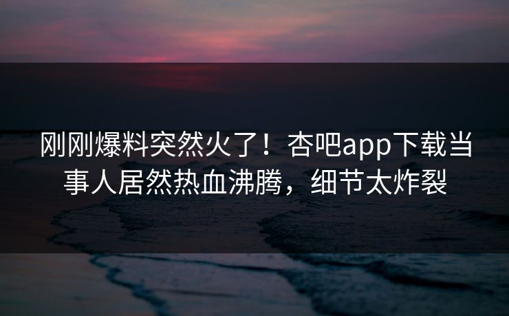 刚刚爆料突然火了！杏吧app下载当事人居然热血沸腾，细节太炸裂