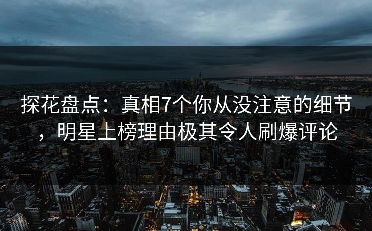 探花盘点：真相7个你从没注意的细节，明星上榜理由极其令人刷爆评论