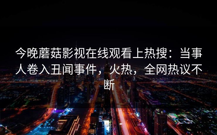 今晚蘑菇影视在线观看上热搜：当事人卷入丑闻事件，火热，全网热议不断