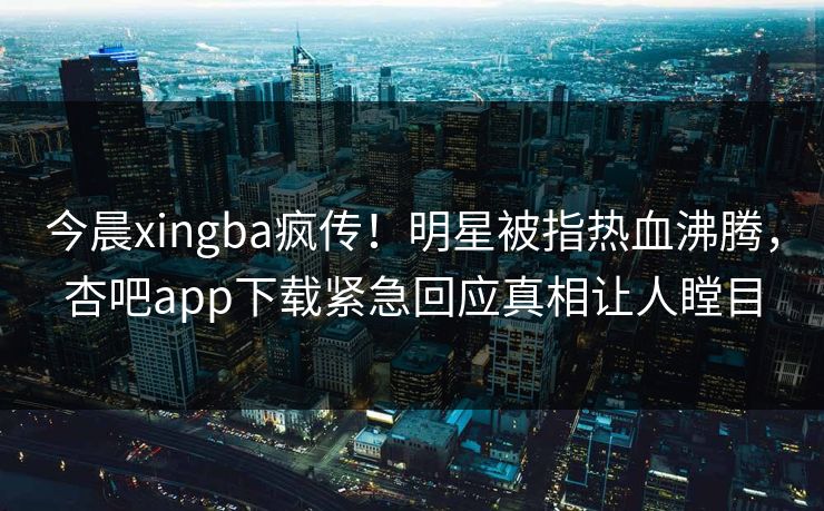 今晨xingba疯传！明星被指热血沸腾，杏吧app下载紧急回应真相让人瞠目