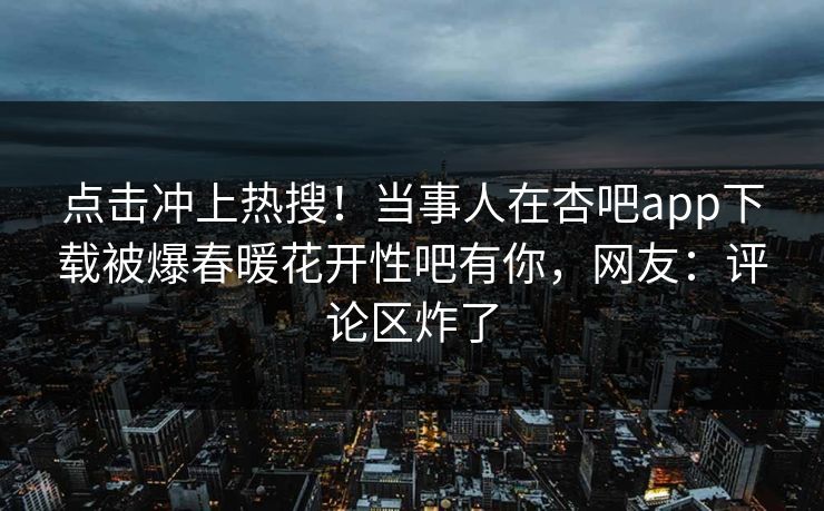 点击冲上热搜！当事人在杏吧app下载被爆春暖花开性吧有你，网友：评论区炸了