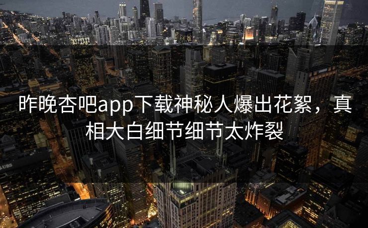 昨晚杏吧app下载神秘人爆出花絮，真相大白细节细节太炸裂