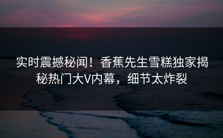 实时震撼秘闻！香蕉先生雪糕独家揭秘热门大V内幕，细节太炸裂