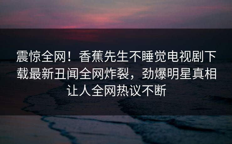 震惊全网！香蕉先生不睡觉电视剧下载最新丑闻全网炸裂，劲爆明星真相让人全网热议不断