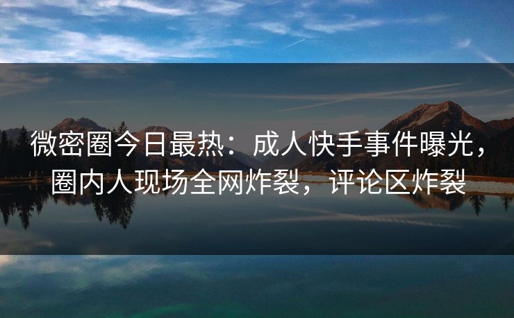 微密圈今日最热：成人快手事件曝光，圈内人现场全网炸裂，评论区炸裂