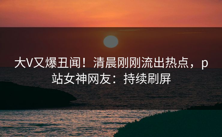 大V又爆丑闻！清晨刚刚流出热点，p站女神网友：持续刷屏