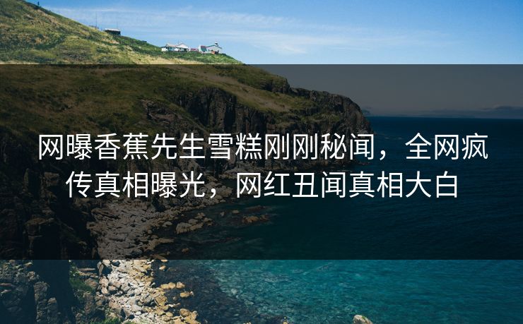 网曝香蕉先生雪糕刚刚秘闻，全网疯传真相曝光，网红丑闻真相大白