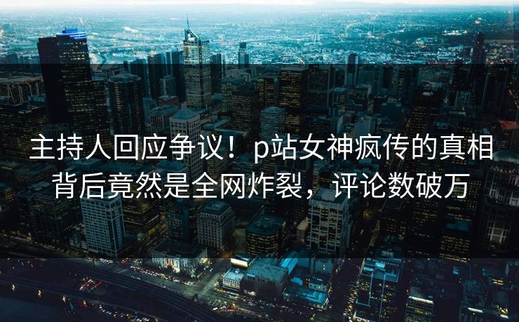 主持人回应争议！p站女神疯传的真相背后竟然是全网炸裂，评论数破万