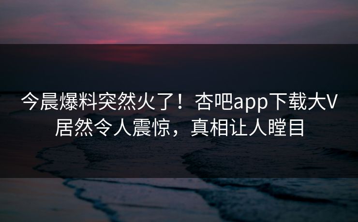 今晨爆料突然火了！杏吧app下载大V居然令人震惊，真相让人瞠目