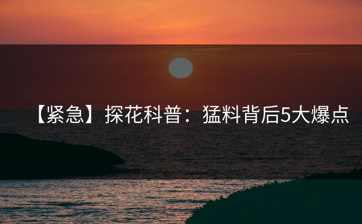 【紧急】探花科普：猛料背后5大爆点