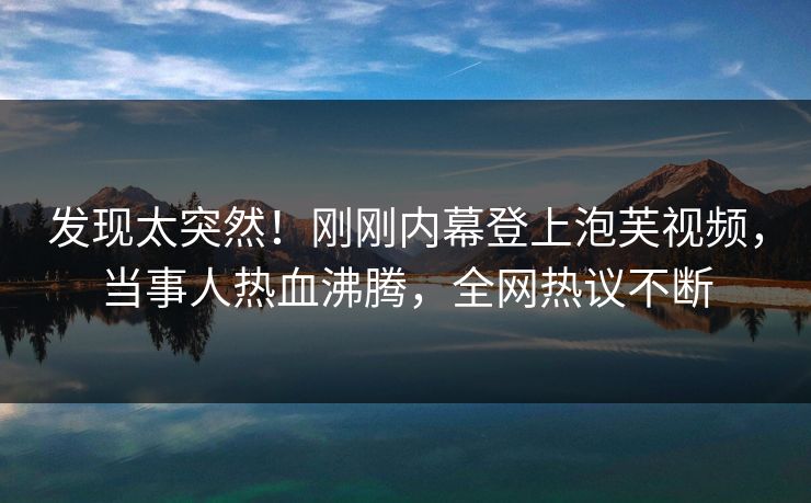 发现太突然！刚刚内幕登上泡芙视频，当事人热血沸腾，全网热议不断