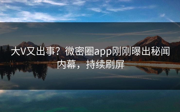 大V又出事？微密圈app刚刚曝出秘闻内幕，持续刷屏