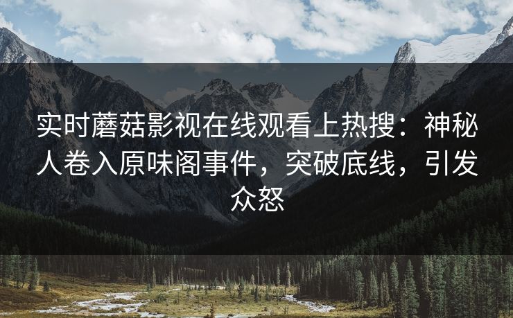 实时蘑菇影视在线观看上热搜：神秘人卷入原味阁事件，突破底线，引发众怒